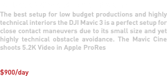 DJI Mavic 3 Cine and Mavic 3 Pro Cine The best setup for low budget productions and highly technical interiors the DJI Mavic 3 is a perfect setup for close contact maneuvers due to its small size and yet highly technical obstacle avoidance. The Mavic Cine shoots 5.2K Video in Apple ProRes $900/day