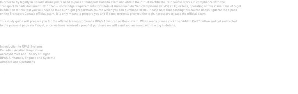 In order to fly legally in Canada drone pilots need to pass a Transport Canada exam and obtain their Pilot Certificate. Our course works in compliance with the Transport Canada document: TP 15263 – Knowledge Requirements for Pilots of Unmanned Air Vehicle Systems (RPAS) 25 kg or less, operating within Visual Line of Sight. In addition to this test you will need to take our flight preparation course which you can purchase HERE. Please note that passing this course doesn't guarantee a pass on the Transport Canada official exam, it is only meant to prepare you and if done correctly give you the tools necessary to pass the official exam. This study guide will prepare you for the official Transport Canada RPAS Advanced or Basic exam. When ready please click the "Add to Cart" button and get redirected to the payment page via Paypal, once we have received a proof of purchase we will send you an email with the log in details. The following course will cover the following: Introduction to RPAS Systems Canadian Aviation Regulations Aerodynamics and Theory of Flight RPAS Airframes, Engines and Systems Airspace and Operations Time of completion approx: 30+ hours Unlimited course login This course is not a certificate that allows you to use your drone but assists you to get approved by Transport Canada. Only Transport Canada has jurisdiction to issue permits.