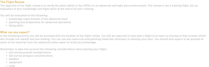 The Flight Review The objective of the flight review is to verify the pilots ability to fly a RPA's in an advanced and hight pace environment. The review is not a training flight, but an evaluation of your knowledge and flight skills at the end of all your training. You will be evaluated on the following: knowledge requirements of the advanced exam planning and preparation for advanced operations flying skills What can you expect? In the following section you will be provided with the location of the flight review. You will be expected to fully plan a flight of at least 15 minutes at that location which will include one takeoff and one landing. You can use any resources and planning materials necessary to develop your plan. You should also expect to be quizzed on some of the material from the advanced online exam to verify you knowledge. Remember to take into account the following considerations when planing your flight: site survey ground considerations site survey airspace considerations weather equipment crew