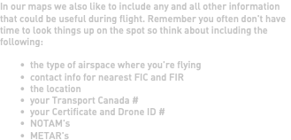 In our maps we also like to include any and all other information that could be useful during flight. Remember you often don't have time to look things up on the spot so think about including the following: the type of airspace where you're flying contact info for nearest FIC and FIR the location your Transport Canada # your Certificate and Drone ID # NOTAM's METAR's 