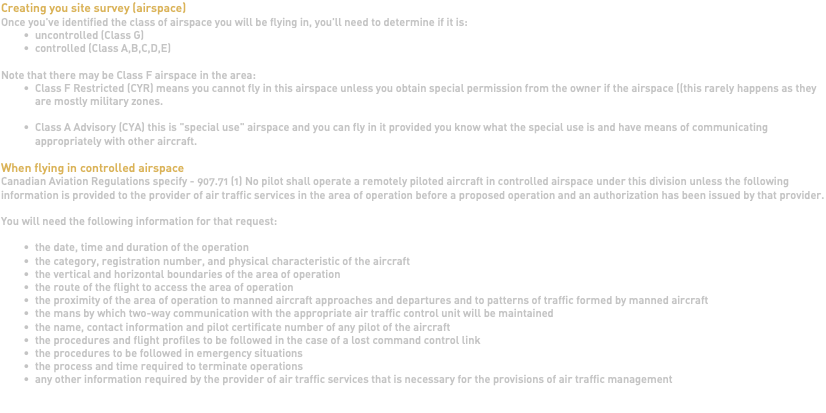 Creating you site survey (airspace) Once you've identified the class of airspace you will be flying in, you'll need to determine if it is: uncontrolled (Class G) controlled (Class A,B,C,D,E) Note that there may be Class F airspace in the area: Class F Restricted (CYR) means you cannot fly in this airspace unless you obtain special permission from the owner if the airspace ((this rarely happens as they are mostly military zones. Class A Advisory (CYA) this is "special use" airspace and you can fly in it provided you know what the special use is and have means of communicating appropriately with other aircraft. When flying in controlled airspace Canadian Aviation Regulations specify - 907.71 (1) No pilot shall operate a remotely piloted aircraft in controlled airspace under this division unless the following information is provided to the provider of air traffic services in the area of operation before a proposed operation and an authorization has been issued by that provider. You will need the following information for that request: the date, time and duration of the operation the category, registration number, and physical characteristic of the aircraft the vertical and horizontal boundaries of the area of operation the route of the flight to access the area of operation the proximity of the area of operation to manned aircraft approaches and departures and to patterns of traffic formed by manned aircraft the mans by which two-way communication with the appropriate air traffic control unit will be maintained the name, contact information and pilot certificate number of any pilot of the aircraft the procedures and flight profiles to be followed in the case of a lost command control link the procedures to be followed in emergency situations the process and time required to terminate operations any other information required by the provider of air traffic services that is necessary for the provisions of air traffic management 