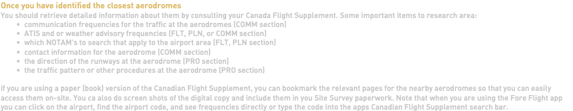 Once you have identified the closest aerodromes You should retrieve detailed information about them by consulting your Canada Flight Supplement. Some important items to research area: communication frequencies for the traffic at the aerodromes (COMM section) ATIS and or weather advisory frequencies (FLT, PLN, or COMM section) which NOTAM's to search that apply to the airport area (FLT, PLN section) contact information for the aerodrome (COMM section) the direction of the runways at the aerodrome (PRO section) the traffic pattern or other procedures at the aerodrome (PRO section) if you are using a paper (book) version of the Canadian Flight Supplement, you can bookmark the relevant pages for the nearby aerodromes so that you can easily access them on-site. You ca also do screen shots of the digital copy and include them in you Site Survey paperwork. Note that when you are using the Fore Flight app you can click on the airport, find the airport code, and see frequencies directly or type the code into the apps Canadian Flight Supplement search bar.