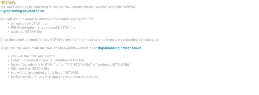 NOTAM's NOTAM's can also be searched for on the NavCanada aviation weather web site (AWWS) flightplanning.navcanada.ca you will want to enter all nearby aerodromes and search for: aerodrome NOTAM file FIR (flight information region) NOTAM file national NOTAM file Once there look through for any NOTAM's pertinent to the area where you are conducting the operation To get the NOTAM's from the NavCanada aviation website go to flightplanning.navcanada.ca Click on the "NOTAM" button Enter the nearest airport(s) identifier at the top Select "aerodrome NOTAM file" or "FIR NOTAM file" or "national NOTAM file" Click get this NOTAM file you will be presented with a list of NOTAMS review the list for any that apply to your area of operation 