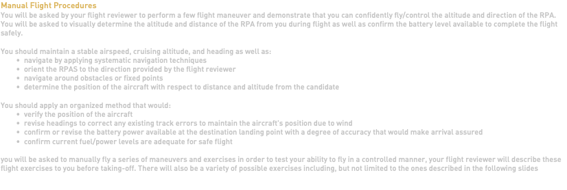 Manual Flight Procedures You will be asked by your flight reviewer to perform a few flight maneuver and demonstrate that you can confidently fly/control the altitude and direction of the RPA. You will be asked to visually determine the altitude and distance of the RPA from you during flight as well as confirm the battery level available to complete the flight safely. You should maintain a stable airspeed, cruising altitude, and heading as well as: navigate by applying systematic navigation techniques orient the RPAS to the direction provided by the flight reviewer navigate around obstacles or fixed points determine the position of the aircraft with respect to distance and altitude from the candidate You should apply an organized method that would: verify the position of the aircraft revise headings to correct any existing track errors to maintain the aircraft's position due to wind confirm or revise the battery power available at the destination landing point with a degree of accuracy that would make arrival assured confirm current fuel/power levels are adequate for safe flight you will be asked to manually fly a series of maneuvers and exercises in order to test your ability to fly in a controlled manner, your flight reviewer will describe these flight exercises to you before taking-off. There will also be a variety of possible exercises including, but not limited to the ones described in the following slides 