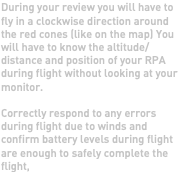 During your review you will have to fly in a clockwise direction around the red cones (like on the map) You will have to know the altitude/distance and position of your RPA during flight without looking at your monitor. Correctly respond to any errors during flight due to winds and confirm battery levels during flight are enough to safely complete the flight,
