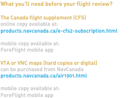 What you'll need before your flight review? The Canada flight supplement (CFS) online copy available at: products.navcanada.ca/e-cfs2-subscription.html mobile copy available at: ForeFlight mobile app VTA or VNC maps (hard copies or digital) can be purchased from NavCanada products.navcanada.ca/air1901.html mobile copy available at: ForeFlight mobile app 