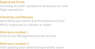 Registered Drone including all other equipment necessary for safe flight operations Checklists and Manuals describing operations and the features of your RPA's organized in a binder or folder Reference number 1 from Drone Management portal account Reference number 2 from passing your advanced operations exam