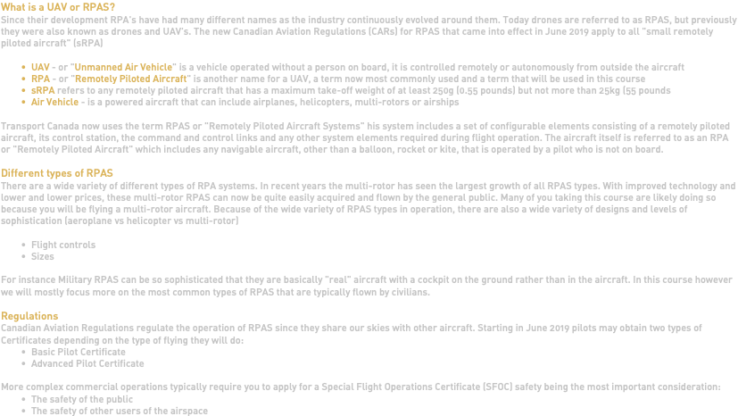 What is a UAV or RPAS? Since their development RPA's have had many different names as the industry continuously evolved around them. Today drones are referred to as RPAS, but previously they were also known as drones and UAV's. The new Canadian Aviation Regulations (CARs) for RPAS that came into effect in June 2019 apply to all "small remotely piloted aircraft" (sRPA) UAV - or "Unmanned Air Vehicle" is a vehicle operated without a person on board, it is controlled remotely or autonomously from outside the aircraft RPA - or "Remotely Piloted Aircraft" is another name for a UAV, a term now most commonly used and a term that will be used in this course sRPA refers to any remotely piloted aircraft that has a maximum take-off weight of at least 250g (0.55 pounds) but not more than 25kg (55 pounds Air Vehicle - is a powered aircraft that can include airplanes, helicopters, multi-rotors or airships Transport Canada now uses the term RPAS or "Remotely Piloted Aircraft Systems" his system includes a set of configurable elements consisting of a remotely piloted aircraft, its control station, the command and control links and any other system elements required during flight operation. The aircraft itself is referred to as an RPA or "Remotely Piloted Aircraft" which includes any navigable aircraft, other than a balloon, rocket or kite, that is operated by a pilot who is not on board. Different types of RPAS There are a wide variety of different types of RPA systems. In recent years the multi-rotor has seen the largest growth of all RPAS types. With improved technology and lower and lower prices, these multi-rotor RPAS can now be quite easily acquired and flown by the general public. Many of you taking this course are likely doing so because you will be flying a multi-rotor aircraft. Because of the wide variety of RPAS types in operation, there are also a wide variety of designs and levels of sophistication (aeroplane vs helicopter vs multi-rotor) Flight controls Sizes For instance Military RPAS can be so sophisticated that they are basically "real" aircraft with a cockpit on the ground rather than in the aircraft. In this course however we will mostly focus more on the most common types of RPAS that are typically flown by civilians. Regulations Canadian Aviation Regulations regulate the operation of RPAS since they share our skies with other aircraft. Starting in June 2019 pilots may obtain two types of Certificates depending on the type of flying they will do: Basic Pilot Certificate Advanced Pilot Certificate More complex commercial operations typically require you to apply for a Special Flight Operations Certificate (SFOC) safety being the most important consideration: The safety of the public The safety of other users of the airspace 