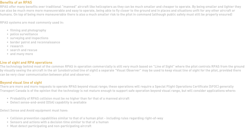 Benefits of an RPAS RPAS offer many benefits over traditional "manned" aircraft like helicopters as they can be much smaller and cheaper to operate. By being smaller and lighter they can also be much more more maneuverable and easy to operate, being able to fly closer to the ground and in places and situations unfit for any other aircraft or humans. On top of being more maneuverable there is also a much smaller risk to the pilot in command (although public safety must still be properly ensured) RPAS systems are most commonly used in: filming and photography police surveillance surveying and inspections border patrol and reconnaissance research search and rescue and many more Line of sight and RPA operations The technology behind most of the common RPAS in operation commercially is still very much based on "Line of Sight" where the pilot controls RPAS from the ground by visually seeing the aircraft in the air (unobstructed line of sight) a separate "Visual Observer" may be used to keep visual line of sight for the pilot, provided there can be very clear communication between pilot and observer. Beyond visual line of sight There are more and more requests to operate RPAS beyond visual range; these operations will require a Special Flight Operations Certificate (SFOC) generally Transport Canada is of the opinion that the technology is not mature enough to support safe operation beyond visual range, but will consider applications where: Probability of RPAS collision must be no higher than for that of a manned aircraft Detect sense-and-avoid (DSA) capability is available Detect Sense and Avoid equipment must have: Collision prevention capabilities similar to that of a human pilot - including rules regarding right-of-way Sensors and actions with a decision time similar to that of a human Must detect participating and non-participating aircraft