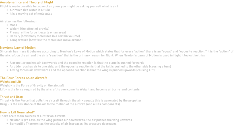 Aerodynamics and Theory of Flight Flight is made possible because of air; now you might be asking yourself what is air? Air much like water is a fluid It is a moving set of molecules Air also has the following: Mass Weight (the effect of gravity) Pressure (the force it exerts on an area) Density (how many molecules in a certain volume) Temperature (how fast the molecules move around) Newtons Law of Motion Since air has mass it behaves according to Newton's Laws of Motion which states that for every "action" there is an "equal" and "opposite reaction." It is the "action" of the aircraft on the air and the air's "reaction" that is the primary reason for flight. When Newton's Laws of Motion is used in flight it looks like this: A propeller pushes air backwards and the opposite reaction is that the plane is pushed forwards A rudder pushes air to one side, and the opposite reaction is that the tail is pushed to the other side (causing a turn) A wing forces air downwards and the opposite reaction is that the wing is pushed upwards (causing Lift) The Four Forces on an Aircraft Weight and Lift Weight - is the Force of Gravity on the aircraft Lift - is the force required by the aircraft to overcome its Weight and become airborne and contents Thrust and Drag Thrust - is the Force that pulls the aircraft through the air - usually this is generated by the propeller Drag - is the resistance of the air to the motion of the aircraft (and all its components) How is Lift Generated? There are 2 main sources of Lift for an Aircraft: Newton's 3rd Law: as the wing pushes air downwards, the air pushes the wing upwards Bernoulli's Theorem: as the velocity of air increases, its pressure decreases 