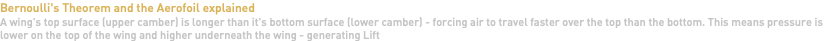Bernoulli's Theorem and the Aerofoil explained A wing's top surface (upper camber) is longer than it's bottom surface (lower camber) - forcing air to travel faster over the top than the bottom. This means pressure is lower on the top of the wing and higher underneath the wing - generating Lift 