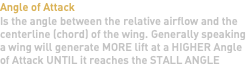 Angle of Attack Is the angle between the relative airflow and the centerline (chord) of the wing. Generally speaking a wing will generate MORE lift at a HIGHER Angle of Attack UNTIL it reaches the STALL ANGLE