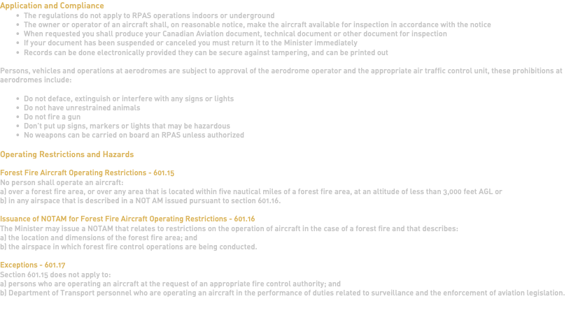 Application and Compliance The regulations do not apply to RPAS operations indoors or underground The owner or operator of an aircraft shall, on reasonable notice, make the aircraft available for inspection in accordance with the notice When requested you shall produce your Canadian Aviation document, technical document or other document for inspection If your document has been suspended or canceled you must return it to the Minister immediately Records can be done electronically provided they can be secure against tampering, and can be printed out Persons, vehicles and operations at aerodromes are subject to approval of the aerodrome operator and the appropriate air traffic control unit, these prohibitions at aerodromes include: Do not deface, extinguish or interfere with any signs or lights Do not have unrestrained animals Do not fire a gun Don't put up signs, markers or lights that may be hazardous No weapons can be carried on board an RPAS unless authorized Operating Restrictions and Hazards Forest Fire Aircraft Operating Restrictions - 601.15 No person shall operate an aircraft: a) over a forest fire area, or over any area that is located within five nautical miles of a forest fire area, at an altitude of less than 3,000 feet AGL or b) in any airspace that is described in a NOT AM issued pursuant to section 601.16. Issuance of NOTAM for Forest Fire Aircraft Operating Restrictions - 601.16 The Minister may issue a NOTAM that relates to restrictions on the operation of aircraft in the case of a forest fire and that describes: a) the location and dimensions of the forest fire area; and b) the airspace in which forest fire control operations are being conducted. Exceptions - 601.17 Section 601.15 does not apply to: a) persons who are operating an aircraft at the request of an appropriate fire control authority; and b) Department of Transport personnel who are operating an aircraft in the performance of duties related to surveillance and the enforcement of aviation legislation. 