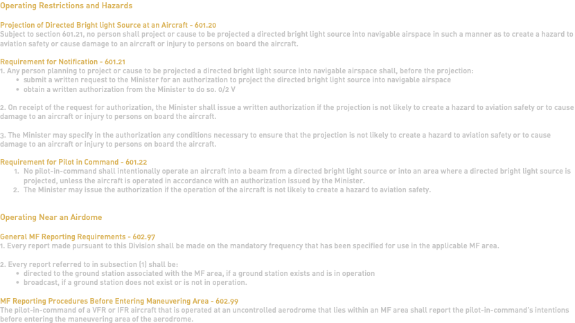 Operating Restrictions and Hazards Projection of Directed Bright light Source at an Aircraft - 601.20 Subject to section 601.21, no person shall project or cause to be projected a directed bright light source into navigable airspace in such a manner as to create a hazard to aviation safety or cause damage to an aircraft or injury to persons on board the aircraft. Requirement for Notification - 601.21 1. Any person planning to project or cause to be projected a directed bright light source into navigable airspace shall, before the projection: submit a written request to the Minister for an authorization to project the directed bright light source into navigable airspace obtain a written authorization from the Minister to do so. 0/2 V 2. On receipt of the request for authorization, the Minister shall issue a written authorization if the projection is not likely to create a hazard to aviation safety or to cause damage to an aircraft or injury to persons on board the aircraft. 3. The Minister may specify in the authorization any conditions necessary to ensure that the projection is not likely to create a hazard to aviation safety or to cause damage to an aircraft or injury to persons on board the aircraft. Requirement for Pilot in Command - 601.22 No pilot-in-command shall intentionally operate an aircraft into a beam from a directed bright light source or into an area where a directed bright light source is projected, unless the aircraft is operated in accordance with an authorization issued by the Minister. The Minister may issue the authorization if the operation of the aircraft is not likely to create a hazard to aviation safety. Operating Near an Airdome General MF Reporting Requirements - 602.97 1. Every report made pursuant to this Division shall be made on the mandatory frequency that has been specified for use in the applicable MF area. 2. Every report referred to in subsection (1) shall be: directed to the ground station associated with the MF area, if a ground station exists and is in operation broadcast, if a ground station does not exist or is not in operation. MF Reporting Procedures Before Entering Maneuvering Area - 602.99 The pilot-in-command of a VFR or IFR aircraft that is operated at an uncontrolled aerodrome that lies within an MF area shall report the pilot-in-command's intentions before entering the maneuvering area of the aerodrome. 