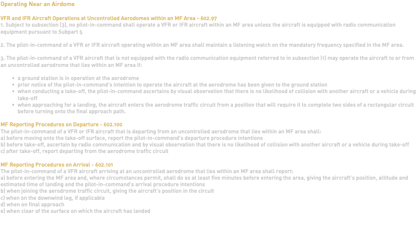 Operating Near an Airdome VFR and IFR Aircraft Operations at Uncontrolled Aerodomes within an MF Area - 602.97 1. Subject to subsection (3), no pilot-in-command shall operate a VFR or IFR aircraft within an MF area unless the aircraft is equipped with radio communication equipment pursuant to Subpart 5 2. The pilot-in-command of a VFR or IFR aircraft operating within an MF area shall maintain a listening watch on the mandatory frequency specified in the MF area. 3. The pilot-in-command of a VFR aircraft that is not equipped with the radio communication equipment referred to in subsection (1) may operate the aircraft to or from an uncontrolled aerodrome that lies within an MF area if: a ground station is in operation at the aerodrome prior notice of the pilot-in-command's intention to operate the aircraft at the aerodrome has been given to the ground station when conducting a take-off, the pilot-in-command ascertains by visual observation that there is no likelihood of collision with another aircraft or a vehicle during take-off when approaching for a landing, the aircraft enters the aerodrome traffic circuit from a position that will require it to complete two sides of a rectangular circuit before turning onto the final approach path. MF Reporting Procedures on Departure - 602.100 The pilot-in-command of a VFR or IFR aircraft that is departing from an uncontrolled aerodrome that lies within an MF area shall: a) before moving onto the take-off surface, report the pilot-in-command's departure procedure intentions b) before take-off, ascertain by radio communication and by visual observation that there is no likelihood of collision with another aircraft or a vehicle during take-off c) after take-off, report departing from the aerodrome traffic circuit MF Reporting Procedures on Arrival - 602.101 The pilot-in-command of a VFR aircraft arriving at an uncontrolled aerodrome that lies within an MF area shall report: a) before entering the MF area and, where circumstances permit, shall do so at least five minutes before entering the area, giving the aircraft's position, altitude and estimated time of landing and the pilot-in-command's arrival procedure intentions b) when joining the aerodrome traffic circuit, giving the aircraft's position in the circuit c) when on the downwind leg, if applicable d) when on final approach e) when clear of the surface on which the aircraft has landed 