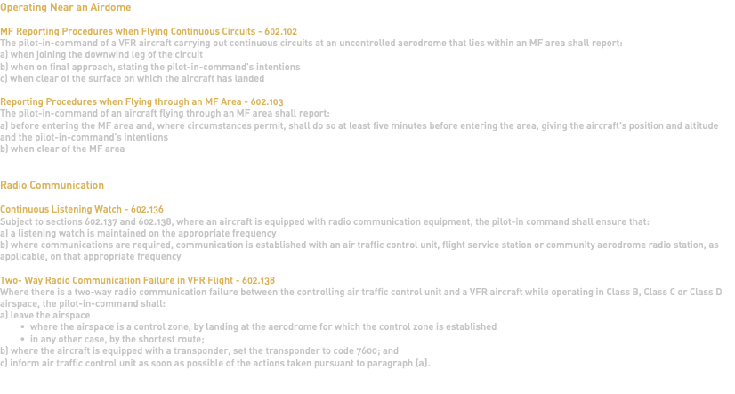 Operating Near an Airdome MF Reporting Procedures when Flying Continuous Circuits - 602.102 The pilot-in-command of a VFR aircraft carrying out continuous circuits at an uncontrolled aerodrome that lies within an MF area shall report: a) when joining the downwind leg of the circuit b) when on final approach, stating the pilot-in-command's intentions c) when clear of the surface on which the aircraft has landed Reporting Procedures when Flying through an MF Area - 602.103 The pilot-in-command of an aircraft flying through an MF area shall report: a) before entering the MF area and, where circumstances permit, shall do so at least five minutes before entering the area, giving the aircraft's position and altitude and the pilot-in-command's intentions b) when clear of the MF area Radio Communication Continuous Listening Watch - 602.136 Subject to sections 602.137 and 602.138, where an aircraft is equipped with radio communication equipment, the pilot-in command shall ensure that: a) a listening watch is maintained on the appropriate frequency b) where communications are required, communication is established with an air traffic control unit, flight service station or community aerodrome radio station, as applicable, on that appropriate frequency Two- Way Radio Communication Failure in VFR Flight - 602.138 Where there is a two-way radio communication failure between the controlling air traffic control unit and a VFR aircraft while operating in Class B, Class C or Class D airspace, the pilot-in-command shall: a) leave the airspace where the airspace is a control zone, by landing at the aerodrome for which the control zone is established in any other case, by the shortest route; b) where the aircraft is equipped with a transponder, set the transponder to code 7600; and c) inform air traffic control unit as soon as possible of the actions taken pursuant to paragraph (a). 