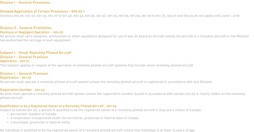 Division 1 - General Provisions Delayed Application of Certain Provisions - 900.02.1 Sections 900.06, 901.02, 901.03, 901.07 to 901.49, 901.54, 901.56, 901.57, 901.63, 901.65, 901.66, 901.69 to 901.73, 903.01 and 903.03 do not apply until June 1, 2019 Division II - General Prohibition Reckless or Negligent Operation - 900.06 No person shall carry weapons, ammunition or other equipment designed for use in war on board an aircraft unless the aircraft is a Canadian aircraft or the Minister has authorized the carriage of such equipment. Subpart 1 - Small Remotely Piloted Aircraft Division 1 - General Provision Application - 901.01 This Subpart applies in respect of the operation of remotely piloted aircraft systems that include small remotely piloted aircraft. Division 1 - General Provision Registration - 901.02 No person shall operate a remotely piloted aircraft system unless the remotely piloted aircraft is registered in accordance with this Division. Registration Number - 901.03 No pilot shall operate a remotely piloted aircraft system unless the registration number issued in accordance with section 901.05 is clearly visible on the remotely piloted aircraft. Qualification to be a Registered Owner of a Remotely Piloted Aircraft - 901.04 Subject to subsection (2), a person is qualified to be the registered owner of a remotely piloted aircraft if they are a citizen of Canada: permanent resident of Canada a corporation incorporated under the territorial, provincial or federal laws of Canada a municipal, provincial or federal entity No individual is qualified to be the registered owner of a remotely piloted aircraft unless that individual is at least 14 years of age. 