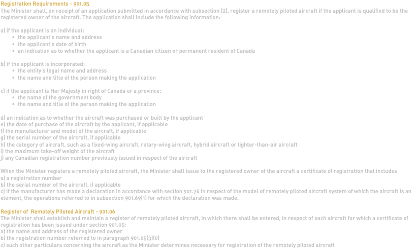 Registration Requirements - 901.05 The Minister shall, on receipt of an application submitted in accordance with subsection (2), register a remotely piloted aircraft if the applicant is qualified to be the registered owner of the aircraft. The application shall include the following information: a) if the applicant is an individual: the applicant's name and address the applicant's date of birth an indication as to whether the applicant is a Canadian citizen or permanent resident of Canada b) if the applicant is incorporated: the entity's legal name and address the name and title of the person making the application c) if the applicant is Her Majesty in right of Canada or a province: the name of the government body the name and title of the person making the application d) an indication as to whether the aircraft was purchased or built by the applicant e) the date of purchase of the aircraft by the applicant, if applicable f) the manufacturer and model of the aircraft, if applicable g) the serial number of the aircraft, if applicable h) the category of aircraft, such as a fixed-wing aircraft, rotary-wing aircraft, hybrid aircraft or lighter-than-air aircraft i) the maximum take-off weight of the aircraft j) any Canadian registration number previously issued in respect of the aircraft When the Minister registers a remotely piloted aircraft, the Minister shall issue to the registered owner of the aircraft a certificate of registration that includes a) a registration number b) the serial number of the aircraft, if applicable c) if the manufacturer has made a declaration in accordance with section 901.76 in respect of the model of remotely piloted aircraft system of which the aircraft is an element, the operations referred to in subsection 901.69(1) for which the declaration was made. Register of Remotely Piloted Aircraft - 901.06 The Minister shall establish and maintain a register of remotely piloted aircraft, in which there shall be entered, in respect of each aircraft for which a certificate of registration has been issued under section 901.05: a) the name and address of the registered owner b) the registration number referred to in paragraph 901.05(3)(0) c) such other particulars concerning the aircraft as the Minister determines necessary for registration of the remotely piloted aircraft