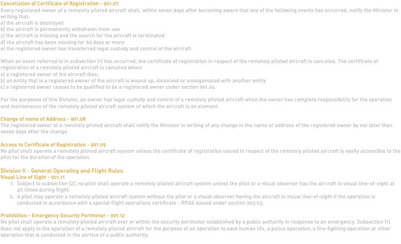 Cancellation of Certificate of Registration - 901.07 Every registered owner of a remotely piloted aircraft shall, within seven days after becoming aware that any of the following events has occurred, notify the Minister in writing that: a) the aircraft is destroyed b) the aircraft is permanently withdrawn from use c) the aircraft is missing and the search for the aircraft is terminated d} the aircraft has been missing for 60 days or more e) the registered owner has transferred legal custody and control of the aircraft When an event referred to in subsection (1) has occurred, the certificate of registration in respect of the remotely piloted aircraft is canceled. The certificate of registration of a remotely piloted aircraft is canceled when: a) a registered owner of the aircraft dies; b) an entity that is a registered owner of the aircraft is wound up, dissolved or amalgamated with another entity c) a registered owner ceases to be qualified to be a registered owner under section 901.04 For the purposes of this Division, an owner has legal custody and control of a remotely piloted aircraft when the owner has complete responsibility for the operation and maintenance of the remotely piloted aircraft system of which the aircraft is an element. Change of name of Address - 901.08 The registered owner of a remotely piloted aircraft shall notify the Minister in writing of any change in the name or address of the registered owner by not later than seven days after the change. Access to Certificate of Registration - 901.09 No pilot shall operate a remotely piloted aircraft system unless the certificate of registration issued in respect of the remotely piloted aircraft is easily accessible to the pilot for the duration of the operation. Division II - General Operating and Flight Rules Visual Line of Sight - 901.11 Subject to subsection (2), no pilot shall operate a remotely piloted aircraft system unless the pilot or a visual observer has the aircraft in visual line-of-sight at all times during flight. A pilot may operate a remotely piloted aircraft system without the pilot or a visual observer having the aircraft in visual line-of-sight if the operation is conducted in accordance with a special flight operations certificate - RPAS issued under section 903.03. Prohibition - Emergency Security Perimeter - 901.12 No pilot shall operate a remotely piloted aircraft over or within the security perimeter established by a public authority in response to an emergency. Subsection (1) does not apply to the operation of a remotely piloted aircraft for the purpose of an operation to save human life, a police operation, a fire-fighting operation or other operation that is conducted in the service of a public authority. 