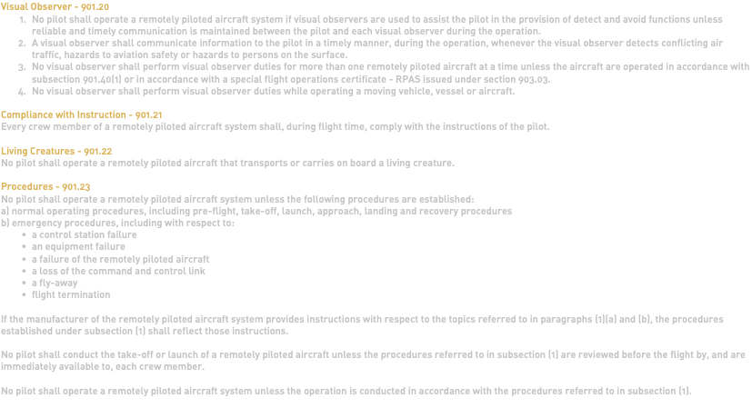 Visual Observer - 901.20 No pilot shall operate a remotely piloted aircraft system if visual observers are used to assist the pilot in the provision of detect and avoid functions unless reliable and timely communication is maintained between the pilot and each visual observer during the operation. A visual observer shall communicate information to the pilot in a timely manner, during the operation, whenever the visual observer detects conflicting air traffic, hazards to aviation safety or hazards to persons on the surface. No visual observer shall perform visual observer duties for more than one remotely piloted aircraft at a time unless the aircraft are operated in accordance with subsection 901.40(1) or in accordance with a special flight operations certificate - RPAS issued under section 903.03. No visual observer shall perform visual observer duties while operating a moving vehicle, vessel or aircraft. Compliance with Instruction - 901.21 Every crew member of a remotely piloted aircraft system shall, during flight time, comply with the instructions of the pilot. Living Creatures - 901.22 No pilot shall operate a remotely piloted aircraft that transports or carries on board a living creature. Procedures - 901.23 No pilot shall operate a remotely piloted aircraft system unless the following procedures are established: a) normal operating procedures, including pre-flight, take-off, launch, approach, landing and recovery procedures b) emergency procedures, including with respect to: a control station failure an equipment failure a failure of the remotely piloted aircraft a loss of the command and control link a fly-away flight termination If the manufacturer of the remotely piloted aircraft system provides instructions with respect to the topics referred to in paragraphs (1)(a) and (b), the procedures established under subsection (1) shall reflect those instructions. No pilot shall conduct the take-off or launch of a remotely piloted aircraft unless the procedures referred to in subsection (1) are reviewed before the flight by, and are immediately available to, each crew member. No pilot shall operate a remotely piloted aircraft system unless the operation is conducted in accordance with the procedures referred to in subsection (1). 