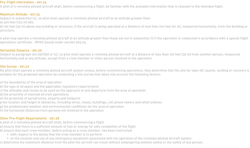 Pre-Flight Information - 901.24 A pilot of a remotely piloted aircraft shall, before commencing a flight, be familiar with the available information that is relevant to the intended flight. Maximum Altitude - 901.25 Subject to subsection (2), no pilot shall operate a remotely piloted aircraft at an altitude greater than: a) 400 feet (122 m) AGL b) 100 feet (30 m) above any building or structure, if the aircraft is being operated at a distance of less than 200 feet (61 m), measured horizontally, from the building or structure. A pilot may operate a remotely piloted aircraft at an altitude greater than those set out in subsection (1) if the operation is conducted in accordance with a special flight operations certificate - RPAS issued under section 903.03. Horizontal Distance - 901.26 Subject to paragraph 901.69(1)(b) or (c), no pilot shall operate a remotely piloted aircraft at a distance of less than 100 feet (30 m) from another person, measured horizontally and at any altitude, except from a crew member or other person involved in the operation. Site Survey - 901.27 No pilot shall operate a remotely piloted aircraft system unless, before commencing operations, they determine that the site for take-off, launch, landing or recovery is suitable for the proposed operation by conducting a site survey that takes into account the following factors: a) the boundaries of the area of operation b) the type of airspace and the applicable regulatory requirements c) the altitudes and routes to be used on the approach to and departure from the area of operation d) the proximity of manned aircraft operations e) the proximity of aerodromes, airports and heliports p the location and height of obstacles, including wires, masts, buildings, cell phone towers and wind turbines g) the predominant weather and environmental conditions for the area of operation h) the horizontal distances from persons not involved in the operation Other Pre-Flight Requirements - 901.28 A pilot of a remotely piloted aircraft shall, before commencing a flight a) ensure that there is a sufficient amount of fuel or energy for safe completion of the flight b) ensure that each crew member, before acting as a crew member, has been instructed: with respect to the duties that the crew member is to perform on the location and use of any emergency equipment associated with the operation of the remotely piloted aircraft system c) determine the maximum distance from the pilot the aircraft can travel without endangering aviation safety or the safety of any person. 