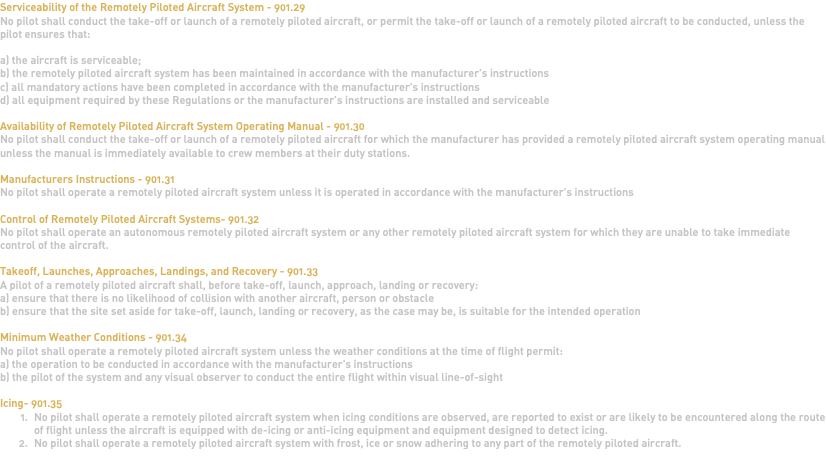 Serviceability of the Remotely Piloted Aircraft System - 901.29 No pilot shall conduct the take-off or launch of a remotely piloted aircraft, or permit the take-off or launch of a remotely piloted aircraft to be conducted, unless the pilot ensures that: a) the aircraft is serviceable; b) the remotely piloted aircraft system has been maintained in accordance with the manufacturer's instructions c) all mandatory actions have been completed in accordance with the manufacturer's instructions d) all equipment required by these Regulations or the manufacturer's instructions are installed and serviceable Availability of Remotely Piloted Aircraft System Operating Manual - 901.30 No pilot shall conduct the take-off or launch of a remotely piloted aircraft for which the manufacturer has provided a remotely piloted aircraft system operating manual unless the manual is immediately available to crew members at their duty stations. Manufacturers Instructions - 901.31 No pilot shall operate a remotely piloted aircraft system unless it is operated in accordance with the manufacturer's instructions Control of Remotely Piloted Aircraft Systems- 901.32 No pilot shall operate an autonomous remotely piloted aircraft system or any other remotely piloted aircraft system for which they are unable to take immediate control of the aircraft. Takeoff, Launches, Approaches, Landings, and Recovery - 901.33 A pilot of a remotely piloted aircraft shall, before take-off, launch, approach, landing or recovery: a) ensure that there is no likelihood of collision with another aircraft, person or obstacle b) ensure that the site set aside for take-off, launch, landing or recovery, as the case may be, is suitable for the intended operation Minimum Weather Conditions - 901.34 No pilot shall operate a remotely piloted aircraft system unless the weather conditions at the time of flight permit: a) the operation to be conducted in accordance with the manufacturer's instructions b) the pilot of the system and any visual observer to conduct the entire flight within visual line-of-sight Icing- 901.35 No pilot shall operate a remotely piloted aircraft system when icing conditions are observed, are reported to exist or are likely to be encountered along the route of flight unless the aircraft is equipped with de-icing or anti-icing equipment and equipment designed to detect icing. No pilot shall operate a remotely piloted aircraft system with frost, ice or snow adhering to any part of the remotely piloted aircraft. 