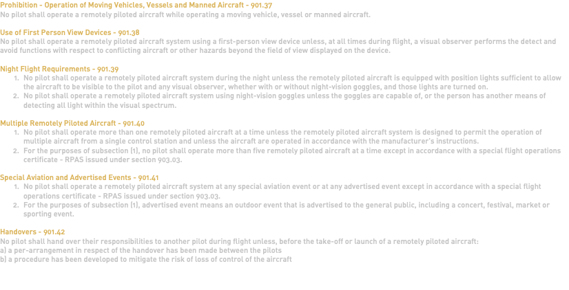 Prohibition - Operation of Moving Vehicles, Vessels and Manned Aircraft - 901.37 No pilot shall operate a remotely piloted aircraft while operating a moving vehicle, vessel or manned aircraft. Use of First Person View Devices - 901.38 No pilot shall operate a remotely piloted aircraft system using a first-person view device unless, at all times during flight, a visual observer performs the detect and avoid functions with respect to conflicting aircraft or other hazards beyond the field of view displayed on the device. Night Flight Requirements - 901.39 No pilot shall operate a remotely piloted aircraft system during the night unless the remotely piloted aircraft is equipped with position lights sufficient to allow the aircraft to be visible to the pilot and any visual observer, whether with or without night-vision goggles, and those lights are turned on. No pilot shall operate a remotely piloted aircraft system using night-vision goggles unless the goggles are capable of, or the person has another means of detecting all light within the visual spectrum. Multiple Remotely Piloted Aircraft - 901.40 No pilot shall operate more than one remotely piloted aircraft at a time unless the remotely piloted aircraft system is designed to permit the operation of multiple aircraft from a single control station and unless the aircraft are operated in accordance with the manufacturer's instructions. For the purposes of subsection (1), no pilot shall operate more than five remotely piloted aircraft at a time except in accordance with a special flight operations certificate - RPAS issued under section 903.03. Special Aviation and Advertised Events - 901.41 No pilot shall operate a remotely piloted aircraft system at any special aviation event or at any advertised event except in accordance with a special flight operations certificate - RPAS issued under section 903.03. For the purposes of subsection (1), advertised event means an outdoor event that is advertised to the general public, including a concert, festival, market or sporting event. Handovers - 901.42 No pilot shall hand over their responsibilities to another pilot during flight unless, before the take-off or launch of a remotely piloted aircraft: a) a per-arrangement in respect of the handover has been made between the pilots b) a procedure has been developed to mitigate the risk of loss of control of the aircraft 