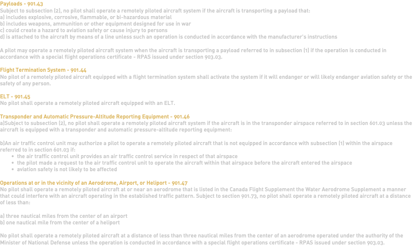 Payloads - 901.43 Subject to subsection (2), no pilot shall operate a remotely piloted aircraft system if the aircraft is transporting a payload that: a) includes explosive, corrosive, flammable, or bi-hazardous material b) includes weapons, ammunition or other equipment designed for use in war c) could create a hazard to aviation safety or cause injury to persons d) is attached to the aircraft by means of a line unless such an operation is conducted in accordance with the manufacturer's instructions A pilot may operate a remotely piloted aircraft system when the aircraft is transporting a payload referred to in subsection (1) if the operation is conducted in accordance with a special flight operations certificate - RPAS issued under section 903.03. Flight Termination System - 901.44 No pilot of a remotely piloted aircraft equipped with a flight termination system shall activate the system if it will endanger or will likely endanger aviation safety or the safety of any person. ELT - 901.45 No pilot shall operate a remotely piloted aircraft equipped with an ELT. Transponder and Automatic Pressure-Altitude Reporting Equipment - 901.46 a)Subject to subsection (2), no pilot shall operate a remotely piloted aircraft system if the aircraft is in the transponder airspace referred to in section 601.03 unless the aircraft is equipped with a transponder and automatic pressure-altitude reporting equipment: b)An air traffic control unit may authorize a pilot to operate a remotely piloted aircraft that is not equipped in accordance with subsection (1) within the airspace referred to in section 601.03 if: the air traffic control unit provides an air traffic control service in respect of that airspace the pilot made a request to the air traffic control unit to operate the aircraft within that airspace before the aircraft entered the airspace aviation safety is not likely to be affected Operations at or in the vicinity of an Aerodrome, Airport, or Heliport - 901.47 No pilot shall operate a remotely piloted aircraft at or near an aerodrome that is listed in the Canada Flight Supplement the Water Aerodrome Supplement a manner that could interfere with an aircraft operating in the established traffic pattern. Subject to section 901.73, no pilot shall operate a remotely piloted aircraft at a distance of less than: a) three nautical miles from the center of an airport b) one nautical mile from the center of a heliport No pilot shall operate a remotely piloted aircraft at a distance of less than three nautical miles from the center of an aerodrome operated under the authority of the Minister of National Defense unless the operation is conducted in accordance with a special flight operations certificate - RPAS issued under section 903.03. 