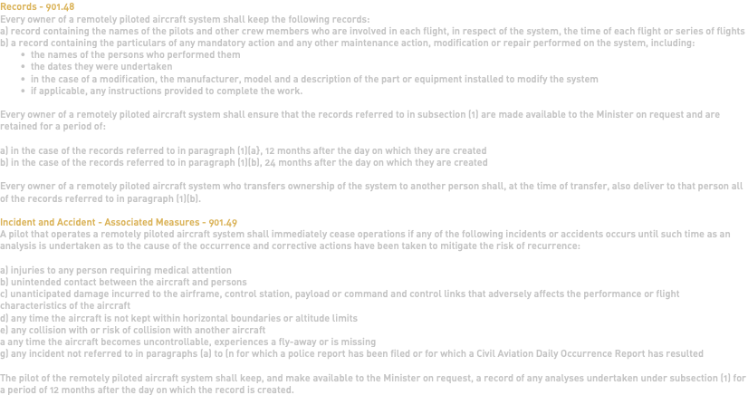 Records - 901.48 Every owner of a remotely piloted aircraft system shall keep the following records: a) record containing the names of the pilots and other crew members who are involved in each flight, in respect of the system, the time of each flight or series of flights b) a record containing the particulars of any mandatory action and any other maintenance action, modification or repair performed on the system, including: the names of the persons who performed them the dates they were undertaken in the case of a modification, the manufacturer, model and a description of the part or equipment installed to modify the system if applicable, any instructions provided to complete the work. Every owner of a remotely piloted aircraft system shall ensure that the records referred to in subsection (1) are made available to the Minister on request and are retained for a period of: a) in the case of the records referred to in paragraph (1)(a}, 12 months after the day on which they are created b) in the case of the records referred to in paragraph (1)(b), 24 months after the day on which they are created Every owner of a remotely piloted aircraft system who transfers ownership of the system to another person shall, at the time of transfer, also deliver to that person all of the records referred to in paragraph (1)(b). Incident and Accident - Associated Measures - 901.49 A pilot that operates a remotely piloted aircraft system shall immediately cease operations if any of the following incidents or accidents occurs until such time as an analysis is undertaken as to the cause of the occurrence and corrective actions have been taken to mitigate the risk of recurrence: a) injuries to any person requiring medical attention b) unintended contact between the aircraft and persons c) unanticipated damage incurred to the airframe, control station, payload or command and control links that adversely affects the performance or flight characteristics of the aircraft d) any time the aircraft is not kept within horizontal boundaries or altitude limits e) any collision with or risk of collision with another aircraft a any time the aircraft becomes uncontrollable, experiences a fly-away or is missing g) any incident not referred to in paragraphs (a) to (n for which a police report has been filed or for which a Civil Aviation Daily Occurrence Report has resulted The pilot of the remotely piloted aircraft system shall keep, and make available to the Minister on request, a record of any analyses undertaken under subsection (1) for a period of 12 months after the day on which the record is created. 