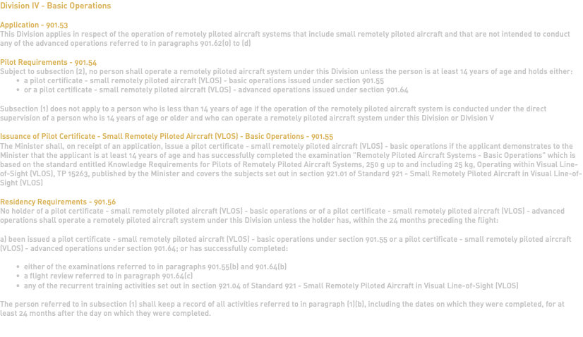 Division IV - Basic Operations Application - 901.53 This Division applies in respect of the operation of remotely piloted aircraft systems that include small remotely piloted aircraft and that are not intended to conduct any of the advanced operations referred to in paragraphs 901.62(0) to (d) Pilot Requirements - 901.54 Subject to subsection (2), no person shall operate a remotely piloted aircraft system under this Division unless the person is at least 14 years of age and holds either: a pilot certificate - small remotely piloted aircraft (VLOS) - basic operations issued under section 901.55 or a pilot certificate - small remotely piloted aircraft (VLOS) - advanced operations issued under section 901.64 Subsection (1) does not apply to a person who is less than 14 years of age if the operation of the remotely piloted aircraft system is conducted under the direct supervision of a person who is 14 years of age or older and who can operate a remotely piloted aircraft system under this Division or Division V Issuance of Pilot Certificate - Small Remotely Piloted Aircraft (VLOS) - Basic Operations - 901.55 The Minister shall, on receipt of an application, issue a pilot certificate - small remotely piloted aircraft (VLOS) - basic operations if the applicant demonstrates to the Minister that the applicant is at least 14 years of age and has successfully completed the examination "Remotely Piloted Aircraft Systems - Basic Operations" which is based on the standard entitled Knowledge Requirements for Pilots of Remotely Piloted Aircraft Systems, 250 g up to and including 25 kg, Operating within Visual Line-of-Sight (VLOS), TP 15263, published by the Minister and covers the subjects set out in section 921.01 of Standard 921 - Small Remotely Piloted Aircraft in Visual Line-of-Sight (VLOS) Residency Requirements - 901.56 No holder of a pilot certificate - small remotely piloted aircraft (VLOS) - basic operations or of a pilot certificate - small remotely piloted aircraft (VLOS) - advanced operations shall operate a remotely piloted aircraft system under this Division unless the holder has, within the 24 months preceding the flight: a) been issued a pilot certificate - small remotely piloted aircraft (VLOS) - basic operations under section 901.55 or a pilot certificate - small remotely piloted aircraft (VLOS) - advanced operations under section 901.64; or has successfully completed: either of the examinations referred to in paragraphs 901.55(b) and 901.64(b) a flight review referred to in paragraph 901.64(c) any of the recurrent training activities set out in section 921.04 of Standard 921 - Small Remotely Piloted Aircraft in Visual Line-of-Sight (VLOS) The person referred to in subsection (1) shall keep a record of all activities referred to in paragraph (1)(b), including the dates on which they were completed, for at least 24 months after the day on which they were completed. 