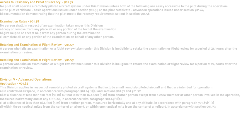 Access to Residency and Proof of Recency - 901.57 No pilot shall operate a remotely piloted aircraft system under this Division unless both of the following are easily accessible to the pilot during the operation: a) the pilot certificate - basic operations issued under section 901.55 or the pilot certificate - advanced operations issued under section 901.64 b) documentation demonstrating that the pilot meets the recency requirements set out in section 901.56 Examination Rules - 901.58 No person shall, in respect of an examination taken under this Division: a) copy or remove from any place all or any portion of the text of the examination b) give help to or accept help from any person during the examination c) complete all or any portion of the examination on behalf of any other person. Retaking and Examination of Flight Review - 901.59 A person who fails an examination or a flight review taken under this Division is ineligible to retake the examination or flight review for a period of 24 hours after the examination or review. Retaking and Examination of Flight Review - 901.59 A person who fails an examination or a flight review taken under this Division is ineligible to retake the examination or flight review for a period of 24 hours after the examination or review. Division V - Advanced Operations Application - 901.62 This Division applies in respect of remotely piloted aircraft systems that include small remotely piloted aircraft and that are intended for operation: a) in controlled airspace, in accordance with paragraph 901.69(1)(a) and sections 901.71 and 901.72 b) at a distance of less than 100 feet (30 m) but not less than 16.4 feet (5 m) from another person except from a crew member or other person involved in the operation, measured horizontally and at any altitude, in accordance with paragraph 901.69(1)(b) c) at a distance of less than 16.4 feet (5 m) from another person, measured horizontally and at any altitude, in accordance with paragraph 901.69(1)(c) d) within three nautical miles from the center of an airport, or within one nautical mile from the center of a heliport, in accordance with section 901.73 