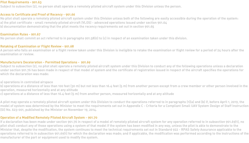 Pilot Requirements - 901.63 Subject to subsection (2), no person shall operate a remotely piloted aircraft system under this Division unless the person. Access to Certificate and Proof of Recency - 901.66 No pilot shall operate a remotely piloted aircraft system under this Division unless both of the following are easily accessible during the operation of the system: a) the pilot certificate - small remotely piloted aircraft (VLOS) - advanced operations issued under section 901.64 b) documentation demonstrating that the pilot meets the recency requirements set out in section 901.65 Examination Rules - 901.67 No person shall commit an act referred to in paragraphs 901.58(0) to (c) in respect of an examination taken under this division. Retaking of Examination or Flight Review - 901.68 A person who fails an examination or a flight review taken under this Division is ineligible to retake the examination or flight review for a period of 24 hours after the examination or review. Manufacturers Deceleration - Permitted Operations - 901.69 Subject to subsection (2), no pilot shall operate a remotely piloted aircraft system under this Division to conduct any of the following operations unless a declaration under section 901.76 has been made in respect of that model of system and the certificate of registration issued in respect of the aircraft specifies the operations for which the declaration was made: a) operations in controlled airspace b) operations at a distance of less than 100 feet (30 m) but not less than 16.4 feet (5 m) from another person except from a crew member or other person involved in the operation, measured horizontally and at any altitude c) operations at a distance of less than 16.4 feet (5 m) from another person, measured horizontally and at any altitude A pilot may operate a remotely piloted aircraft system under this Division to conduct the operations referred to in paragraphs (1)(a) and (b) if, before April 1, 2019, the model of system was determined by the Minister to meet the requirements set out in Appendix C - Criteria for a Compliant Small UAV System Design of Staff Instruction (SI) No. 623-001, published by the Minister on November 19, 2014. Operation of a Modified Remotely Piloted Aircraft System - 901.70 If a declaration has been made under section 901.76 in respect of a model of remotely piloted aircraft system for any operation referred to in subsection 901.69(1), no pilot shall conduct any of those operations using a system of that model if the system has been modified in any way, unless the pilot is able to demonstrate to the Minister that, despite the modification, the system continues to meet the technical requirements set out in Standard 922 - RPAS Safety Assurance applicable to the operations referred to in subsection 901.69(1) for which the declaration was made; and if applicable, the modification was performed according to the instructions of the manufacturer of the part or equipment used to modify the system. 