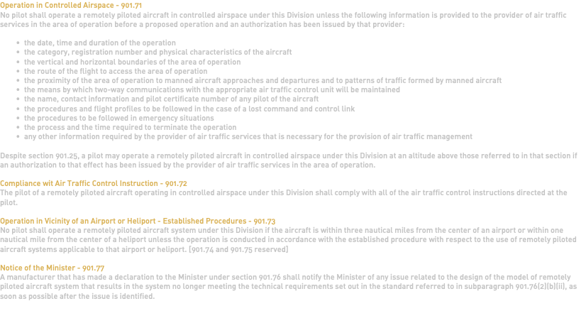 Operation in Controlled Airspace - 901.71 No pilot shall operate a remotely piloted aircraft in controlled airspace under this Division unless the following information is provided to the provider of air traffic services in the area of operation before a proposed operation and an authorization has been issued by that provider: the date, time and duration of the operation the category, registration number and physical characteristics of the aircraft the vertical and horizontal boundaries of the area of operation the route of the flight to access the area of operation the proximity of the area of operation to manned aircraft approaches and departures and to patterns of traffic formed by manned aircraft the means by which two-way communications with the appropriate air traffic control unit will be maintained the name, contact information and pilot certificate number of any pilot of the aircraft the procedures and flight profiles to be followed in the case of a lost command and control link the procedures to be followed in emergency situations the process and the time required to terminate the operation any other information required by the provider of air traffic services that is necessary for the provision of air traffic management Despite section 901.25, a pilot may operate a remotely piloted aircraft in controlled airspace under this Division at an altitude above those referred to in that section if an authorization to that effect has been issued by the provider of air traffic services in the area of operation. Compliance wit Air Traffic Control Instruction - 901.72 The pilot of a remotely piloted aircraft operating in controlled airspace under this Division shall comply with all of the air traffic control instructions directed at the pilot. Operation in Vicinity of an Airport or Heliport - Established Procedures - 901.73 No pilot shall operate a remotely piloted aircraft system under this Division if the aircraft is within three nautical miles from the center of an airport or within one nautical mile from the center of a heliport unless the operation is conducted in accordance with the established procedure with respect to the use of remotely piloted aircraft systems applicable to that airport or heliport. [901.74 and 901.75 reserved] Notice of the Minister - 901.77 A manufacturer that has made a declaration to the Minister under section 901.76 shall notify the Minister of any issue related to the design of the model of remotely piloted aircraft system that results in the system no longer meeting the technical requirements set out in the standard referred to in subparagraph 901.76(2)(b)(ii), as soon as possible after the issue is identified. 