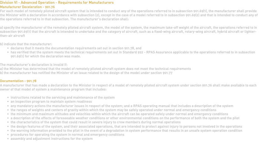 Division VI - Advanced Operation - Requirements for Manufacturers Manufacturer Deceleration - 901.76 For each model of remotely piloted aircraft system that is intended to conduct any of the operations referred to in subsection 901.69(1), the manufacturer shall provide the Minister with a declaration in accordance with subsection (2), except in the case of a model referred to in subsection 901.69(2) and that is intended to conduct any of the operations referred to in that subsection. The manufacturer's declaration shall: a) specify the manufacturer of the remotely piloted aircraft system, the model of the system, the maximum take-off weight of the aircraft, the operations referred to in subsection 901.69(1) that the aircraft is intended to undertake and the category of aircraft, such as a fixed-wing aircraft, rotary-wing aircraft, hybrid aircraft or lighter-than-air aircraft b) indicate that the manufacturer: declares that it meets the documentation requirements set out in section 901.78, and has verified that the system meets the technical requirements set out in Standard 922 - RPAS Assurance applicable to the operations referred to in subsection 901.69(1) for which the declaration was made. The manufacturer's declaration is invalid if: a) the Minister has determined that the model of remotely piloted aircraft system does not meet the technical requirements b) the manufacturer has notified the Minister of an issue related to the design of the model under section 901.77 Documentation - 901.78 A manufacturer that has made a declaration to the Minister in respect of a model of remotely piloted aircraft system under section 901.76 shall make available to each owner of that model of system a maintenance program that includes: instructions related to the servicing and maintenance of the system an inspection program to maintain system readiness any mandatory actions the manufacturer issues in respect of the system; and a RPAS operating manual that includes a description of the system the ranges of weights and centers of gravity within which the system may be safely operated under normal and emergency conditions the minimum and maximum altitudes and velocities within which the aircraft can be operated safely under normal and emergency conditions a description of the effects of foreseeable weather conditions or other environmental conditions on the performance of both the system and the pilot the characteristics of the system that could result in severe injury to crew members during normal operations the design features of the system, and their associated operations, that are intended to protect against injury to persons not involved in the operations the warning information provided to the pilot in the event of a degradation in system performance that results in an unsafe system operation condition procedures for operating the system in normal and emergency conditions assembly and adjustment instructions for the system 