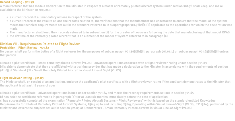 Record Keeping - 901.79 A manufacturer that has made a declaration to the Minister in respect of a model of remotely piloted aircraft system under section 901.76 shall keep, and make available to the Minister on request: a current record of all mandatory actions in respect of the system a current record of the results of, and the reports related to, the verifications that the manufacturer has undertaken to ensure that the model of the system meets the technical requirements set out in the standard referred to in subparagraph 901.76(2)(b)(ii) applicable to the operations for which the declaration was made. The manufacturer shall keep the· records referred to in subsection (1) for the greater of two years following the date that manufacturing of that model RPAS the lifetime of the remotely piloted aircraft that is an element of the model of system referred to in paragraph (a) Division VII - Requirements Related to Flight Review Prohibition - Flight Review - 901.82 No person shall perform the duties of a flight reviewer for the purposes of subparagraph 901.56(1)(b)(ii), paragraph 901.64(c) or subparagraph 901.65(1)(b)(ii) unless that person: a) holds a pilot certificate - small remotely piloted aircraft (VLOS) - advanced operations endorsed with a flight reviewer rating under section 901.83 b) is able to demonstrate that they are affiliated with a training provider that has made a declaration to the Minister in accordance with the requirements of section 921.05 of Standard 921 - Small Remotely Piloted Aircraft in Visual Line-of Sight (VL OS) Flight Reviewer Rating - 901.83 The Minister shall, on receipt of an application, endorse the applicant's pilot certificate with a flight reviewer rating if the applicant demonstrates to the Minister that the applicant is at least 18 years of age: a) holds a pilot certificate - advanced operations issued under section 901.64 and meets the recency requirements set out in section 901.65 b} has held the certificate referred to in paragraph (b} for at least six months immediately before the date of application c) has successfully completed the examination "Remotely Piloted Aircraft Systems - Flight Reviewers" which is based on the standard entitled Knowledge Requirements for Pilots of Remotely Piloted Aircraft Systems, 250 g up to and including 25 kg, Operating within Visual Line-of-Sight (VLOS), TP 15263, published by the Minister and covers the subjects set out in section 921.03 of Standard 921 - Small Remotely Piloted Aircraft in Visual Line-of-Sight (VLOS). 