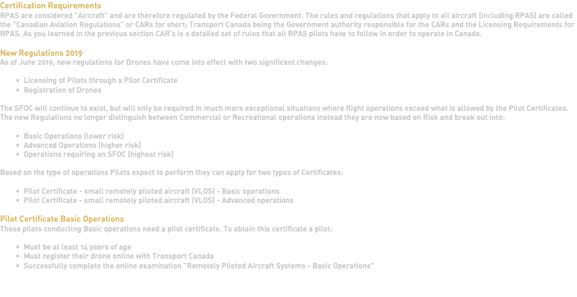Certification Requirements RPAS are considered "Aircraft" and are therefore regulated by the Federal Government. The rules and regulations that apply to all aircraft (including RPAS) are called the "Canadian Aviation Regulations" or CARs for short; Transport Canada being the Government authority responsible for the CARs and the Licensing Requirements for RPAS. As you learned in the previous section CAR's is a detailed set of rules that all RPAS pilots have to follow in order to operate in Canada. New Regulations 2019 As of June 2019, new regulations for Drones have come into effect with two significant changes: Licensing of Pilots through a Pilot Certificate Registration of Drones The SFOC will continue to exist, but will only be required in much more exceptional situations where flight operations exceed what is allowed by the Pilot Certificates. The new Regulations no longer distinguish between Commercial or Recreational operations instead they are now based on Risk and break out into: Basic Operations (lower risk) Advanced Operations (higher risk) Operations requiring an SFOC (highest risk) Based on the type of operations Pilots expect to perform they can apply for two types of Certificates: Pilot Certificate - small remotely piloted aircraft (VLOS) - Basic operations Pilot Certificate - small remotely piloted aircraft (VLOS) - Advanced operations Pilot Certificate Basic Operations Those pilots conducting Basic operations need a pilot certificate. To obtain this certificate a pilot: Must be at least 14 years of age Must register their drone online with Transport Canada Successfully complete the online examination "Remotely Piloted Aircraft Systems - Basic Operations" 