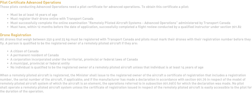 Pilot Certificate Advanced Operations Those pilots conducting Advanced Operations need a pilot certificate for advanced operations. To obtain this certificate a pilot: Must be at least 16 years of age Must register their drone online with Transport Canada Must successfully complete the online examination "Remotely Piloted Aircraft Systems - Advanced Operations" administered by Transport Canada Must have, within 12 months before the date of application, successfully completed a flight review conducted by a qualified instructor under section 901.82 Drone Registration All drones that weigh between 250 g and 25 kg must be registered with Transport Canada and pilots must mark their drones with their registration number before they fly. A person is qualified to be the registered owner of a remotely piloted aircraft if they are: A citizen of Canada A permanent resident of Canada A corporation incorporated under the territorial, provincial or federal laws of Canada A municipal, provincial or federal entity No individual is qualified to be the registered owner of a remotely piloted aircraft unless that individual is at least 14 years of age When a remotely piloted aircraft is registered, the Minister shall issue to the registered owner of the aircraft a certificate of registration that includes a registration number, the serial number of the aircraft, if applicable; and if the manufacturer has made a declaration in accordance with section 901.76 in respect of the model of remotely piloted aircraft system of which the aircraft is an element, the operations referred to in subsection 901.69(1) for which the declaration was made. No pilot shall operate a remotely piloted aircraft system unless the certificate of registration issued in respect of the remotely piloted aircraft is easily accessible to the pilot for the duration of the operation. 