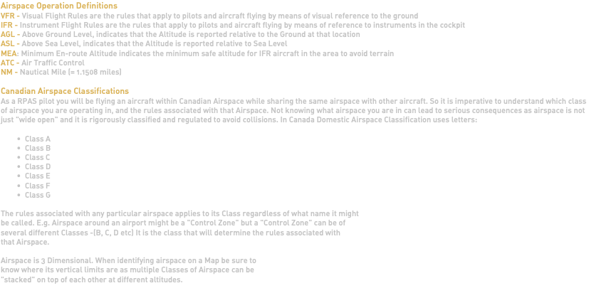 Airspace Operation Definitions VFR - Visual Flight Rules are the rules that apply to pilots and aircraft flying by means of visual reference to the ground IFR - Instrument Flight Rules are the rules that apply to pilots and aircraft flying by means of reference to instruments in the cockpit AGL - Above Ground Level, indicates that the Altitude is reported relative to the Ground at that location ASL - Above Sea Level, indicates that the Altitude is reported relative to Sea Level MEA: Minimum En-route Altitude indicates the minimum safe altitude for IFR aircraft in the area to avoid terrain ATC - Air Traffic Control NM - Nautical Mile (= 1.1508 miles) Canadian Airspace Classifications As a RPAS pilot you will be flying an aircraft within Canadian Airspace while sharing the same airspace with other aircraft. So it is imperative to understand which class of airspace you are operating in, and the rules associated with that Airspace. Not knowing what airspace you are in can lead to serious consequences as airspace is not just "wide open" and it is rigorously classified and regulated to avoid collisions. In Canada Domestic Airspace Classification uses letters: Class A Class B Class C Class D Class E Class F Class G The rules associated with any particular airspace applies to its Class regardless of what name it might be called. E.g. Airspace around an airport might be a "Control Zone" but a "Control Zone" can be of several different Classes -(B, C, D etc) It is the class that will determine the rules associated with that Airspace. Airspace is 3 Dimensional. When identifying airspace on a Map be sure to know where its vertical limits are as multiple Classes of Airspace can be "stacked" on top of each other at different altitudes. 