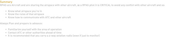 Summary RPAS are Aircraft and are sharing the airspace with other aircraft, as a RPAS pilot it is CRITICAL to avoid any conflict with other aircraft and so: Know what airspace you're in Know the rules of that airspace Know how to communicate with ATC and other aircraft Always Plan and prepare in advance: Familiarize yourself with the area of operation Contact ATC or other authorities ahead of time It is recommended that you carry a 2-way aviation radio (even if just to monitor) 