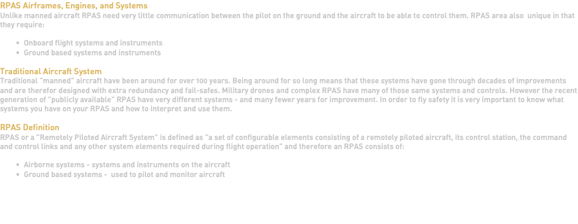 RPAS Airframes, Engines, and Systems Unlike manned aircraft RPAS need very little communication between the pilot on the ground and the aircraft to be able to control them. RPAS area also unique in that they require: Onboard flight systems and instruments Ground based systems and instruments Traditional Aircraft System Traditional "manned" aircraft have been around for over 100 years. Being around for so long means that these systems have gone through decades of improvements and are therefor designed with extra redundancy and fail-safes. Military drones and complex RPAS have many of those same systems and controls. However the recent generation of "publicly available" RPAS have very different systems - and many fewer years for improvement. In order to fly safety it is very important to know what systems you have on your RPAS and how to interpret and use them. RPAS Definition RPAS or a "Remotely Piloted Aircraft System" is defined as "a set of configurable elements consisting of a remotely piloted aircraft, its control station, the command and control links and any other system elements required during flight operation" and therefore an RPAS consists of: Airborne systems - systems and instruments on the aircraft Ground based systems - used to pilot and monitor aircraft   