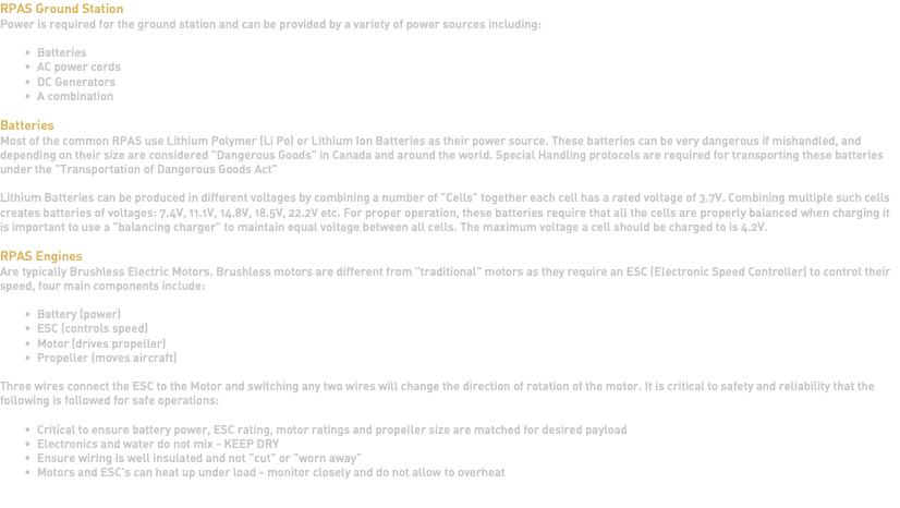 RPAS Ground Station Power is required for the ground station and can be provided by a variety of power sources including: Batteries AC power cords DC Generators A combination Batteries Most of the common RPAS use Lithium Polymer (Li Po) or Lithium Ion Batteries as their power source. These batteries can be very dangerous if mishandled, and depending on their size are considered "Dangerous Goods" in Canada and around the world. Special Handling protocols are required for transporting these batteries under the "Transportation of Dangerous Goods Act" Lithium Batteries can be produced in different voltages by combining a number of "Cells" together each cell has a rated voltage of 3.7V. Combining multiple such cells creates batteries of voltages: 7.4V, 11.1V, 14.8V, 18.5V, 22.2V etc. For proper operation, these batteries require that all the cells are properly balanced when charging it is important to use a "balancing charger" to maintain equal voltage between all cells. The maximum voltage a cell should be charged to is 4.2V. RPAS Engines Are typically Brushless Electric Motors. Brushless motors are different from "traditional" motors as they require an ESC (Electronic Speed Controller) to control their speed, four main components include: Battery (power) ESC (controls speed) Motor (drives propeller) Propeller (moves aircraft) Three wires connect the ESC to the Motor and switching any two wires will change the direction of rotation of the motor. It is critical to safety and reliability that the following is followed for safe operations: Critical to ensure battery power, ESC rating, motor ratings and propeller size are matched for desired payload Electronics and water do not mix - KEEP DRY Ensure wiring is well insulated and not "cut" or "worn away" Motors and ESC's can heat up under load - monitor closely and do not allow to overheat 