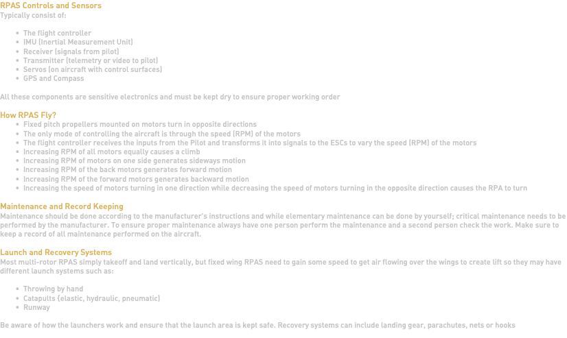 RPAS Controls and Sensors Typically consist of: The flight controller IMU (Inertial Measurement Unit) Receiver (signals from pilot) Transmitter (telemetry or video to pilot) Servos (on aircraft with control surfaces) GPS and Compass All these components are sensitive electronics and must be kept dry to ensure proper working order How RPAS Fly? Fixed pitch propellers mounted on motors turn in opposite directions The only mode of controlling the aircraft is through the speed (RPM) of the motors The flight controller receives the inputs from the Pilot and transforms it into signals to the ESCs to vary the speed (RPM) of the motors Increasing RPM of all motors equally causes a climb Increasing RPM of motors on one side generates sideways motion Increasing RPM of the back motors generates forward motion Increasing RPM of the forward motors generates backward motion Increasing the speed of motors turning in one direction while decreasing the speed of motors turning in the opposite direction causes the RPA to turn Maintenance and Record Keeping Maintenance should be done according to the manufacturer's instructions and while elementary maintenance can be done by yourself; critical maintenance needs to be performed by the manufacturer. To ensure proper maintenance always have one person perform the maintenance and a second person check the work. Make sure to keep a record of all maintenance performed on the aircraft. Launch and Recovery Systems Most multi-rotor RPAS simply takeoff and land vertically, but fixed wing RPAS need to gain some speed to get air flowing over the wings to create lift so they may have different launch systems such as: Throwing by hand Catapults {elastic, hydraulic, pneumatic) Runway Be aware of how the launchers work and ensure that the launch area is kept safe. Recovery systems can include landing gear, parachutes, nets or hooks 