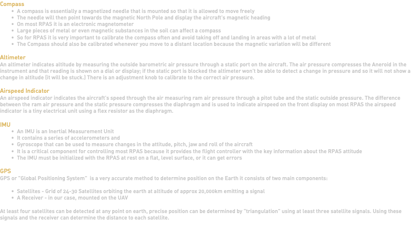 Compass A compass is essentially a magnetized needle that is mounted so that it is allowed to move freely The needle will then point towards the magnetic North Pole and display the aircraft's magnetic heading On most RPAS it is an electronic magnetometer Large pieces of metal or even magnetic substances in the soil can affect a compass So for RPAS it is very important to calibrate the compass often and avoid taking off and landing in areas with a lot of metal The Compass should also be calibrated whenever you move to a distant location because the magnetic variation will be different Altimeter An altimeter indicates altitude by measuring the outside barometric air pressure through a static port on the aircraft. The air pressure compresses the Aneroid in the instrument and that reading is shown on a dial or display; if the static port is blocked the altimeter won't be able to detect a change in pressure and so it will not show a change in altitude (it will be stuck.) There is an adjustment knob to calibrate to the correct air pressure. Airspeed Indicator An airspeed indicator indicates the aircraft's speed through the air measuring ram air pressure through a pitot tube and the static outside pressure. The difference between the ram air pressure and the static pressure compresses the diaphragm and is used to indicate airspeed on the front display on most RPAS the airspeed indicator is a tiny electrical unit using a flex resistor as the diaphragm. IMU An IMU is an Inertial Measurement Unit It contains a series of accelerometers and Gyroscope that can be used to measure changes in the attitude, pitch, jaw and roll of the aircraft It is a critical component for controlling most RPAS because it provides the flight controller with the key information about the RPAS attitude The IMU must be initialized with the RPAS at rest on a flat, level surface, or it can get errors GPS GPS or "Global Positioning System" is a very accurate method to determine position on the Earth it consists of two main components: Satellites - Grid of 24-30 Satellites orbiting the earth at altitude of approx 20,000km emitting a signal A Receiver - in our case, mounted on the UAV At least four satellites can be detected at any point on earth, precise position can be determined by "triangulation" using at least three satellite signals. Using these signals and the receiver can determine the distance to each satellite. 