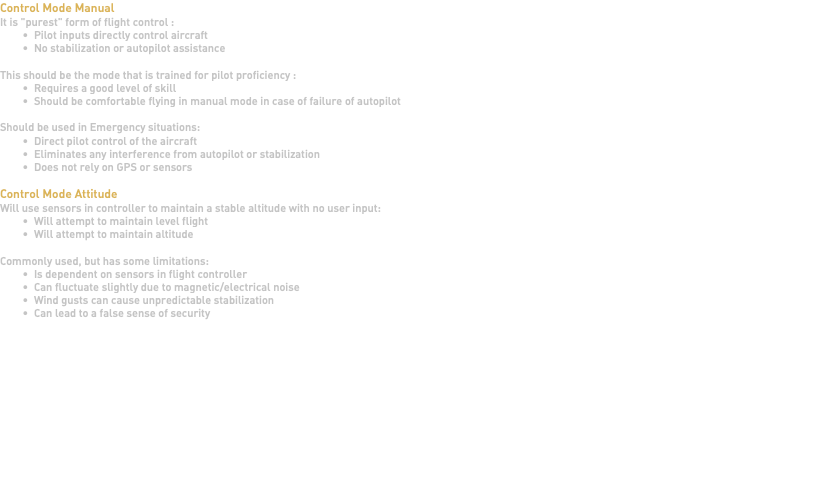 Control Mode Manual It is "purest" form of flight control : Pilot inputs directly control aircraft No stabilization or autopilot assistance This should be the mode that is trained for pilot proficiency : Requires a good level of skill Should be comfortable flying in manual mode in case of failure of autopilot Should be used in Emergency situations: Direct pilot control of the aircraft Eliminates any interference from autopilot or stabilization Does not rely on GPS or sensors Control Mode Attitude Will use sensors in controller to maintain a stable altitude with no user input: Will attempt to maintain level flight Will attempt to maintain altitude Commonly used, but has some limitations: Is dependent on sensors in flight controller Can fluctuate slightly due to magnetic/electrical noise Wind gusts can cause unpredictable stabilization Can lead to a false sense of security 