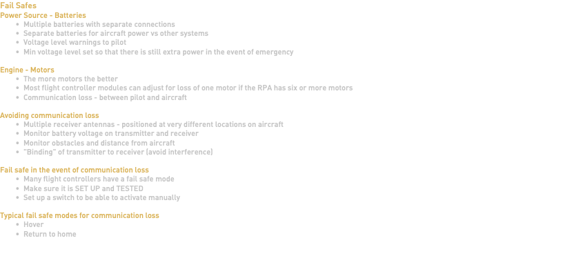 Fail Safes Power Source - Batteries Multiple batteries with separate connections Separate batteries for aircraft power vs other systems Voltage level warnings to pilot Min voltage level set so that there is still extra power in the event of emergency Engine - Motors The more motors the better Most flight controller modules can adjust for loss of one motor if the RPA has six or more motors Communication loss - between pilot and aircraft Avoiding communication loss Multiple receiver antennas - positioned at very different locations on aircraft Monitor battery voltage on transmitter and receiver Monitor obstacles and distance from aircraft "Binding" of transmitter to receiver (avoid interference) Fail safe in the event of communication loss Many flight controllers have a fail safe mode Make sure it is SET UP and TESTED Set up a switch to be able to activate manually Typical fail safe modes for communication loss Hover Return to home 