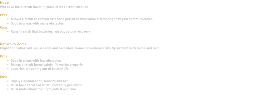 Hover Will have the aircraft hover in place at its current altitude Pros Allows aircraft to remain safe for a period of time while attempting to regain communication Good in areas with many obstacles Cons Runs the risk that batteries run out before recovery Return to Home Flight Controller will use sensors and recorded "home" to automatically fly aircraft back home and land Pros Good in areas with few obstacles Brings aircraft home safely if it works properly Less risk of running out of battery life Cons Highly Dependant on sensors and GPS Must have recorded HOME correctly pre-flight Must understand the flight path it will take 