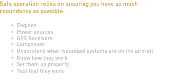 Safe operation relies on ensuring you have as much redundancy as possible: Engines Power sources GPS Receivers Compasses Understand what redundant systems are on the aircraft Know how they work Set them up properly Test that they work 