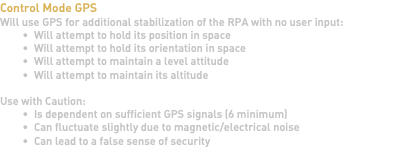 Control Mode GPS Will use GPS for additional stabilization of the RPA with no user input: Will attempt to hold its position in space Will attempt to hold its orientation in space Will attempt to maintain a level attitude Will attempt to maintain its altitude Use with Caution: Is dependent on sufficient GPS signals (6 minimum) Can fluctuate slightly due to magnetic/electrical noise Can lead to a false sense of security