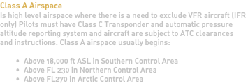 Class A Airspace Is high level airspace where there is a need to exclude VFR aircraft (IFR only) Pilots must have Class C Transponder and automatic pressure altitude reporting system and aircraft are subject to ATC clearances and instructions. Class A airspace usually begins: Above 18,000 ft ASL in Southern Control Area Above FL 230 in Northern Control Area Above FL270 in Arctic Control Area