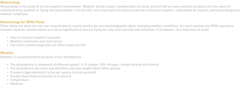 Meteorology Meteorology is the study of the atmosphere and weather. Weather being a major consideration for pilots and aircraft as many aviation accidents are the result of misinterpreting weather or flying into bad weather; it is therefor very important that pilots know how to forecast weather, understand its impacts, and avoid dangerous weather conditions. Meteorology for RPAS Pilots Pilots flying full sized aircraft over long distances clearly need to be very knowledgeable about changing weather conditions, for most commercial RPAS operators however weather considerations are not as significant as you are flying for only short periods and distances. It is however very important to know: How to interpret weather forecasts Weather minimums and restrictions The micro-meteorology that can affect small aircraft Weather Weather is caused primarily because of our atmosphere: The atmosphere is composed of different gases ( 21 % oxygen, 78% nitrogen, carbon dioxide and others) The atmosphere has mass and therefore also has weight which effect gravity Pressure (approximately 15 lbs per square inch at sea level) Density (how many molecules in a volume) Temperature Moisture 
